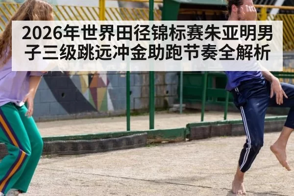 2026年世界田径锦标赛朱亚明男子三级跳远冲金助跑节奏全解析